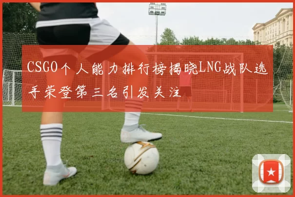 CSGO个人能力排行榜揭晓LNG战队选手荣登第三名引发关注