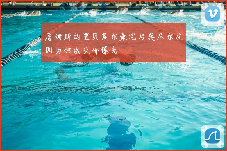 詹姆斯购置贝莱尔豪宅与奥尼尔庄园为邻成交价曝光