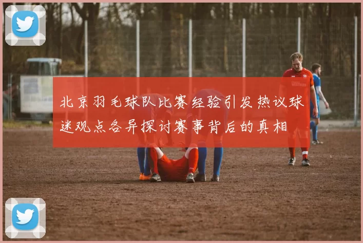 北京羽毛球队比赛经验引发热议球迷观点各异探讨赛事背后的真相