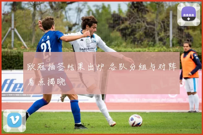 欧冠抽签结果出炉 各队分组与对阵看点揭晓