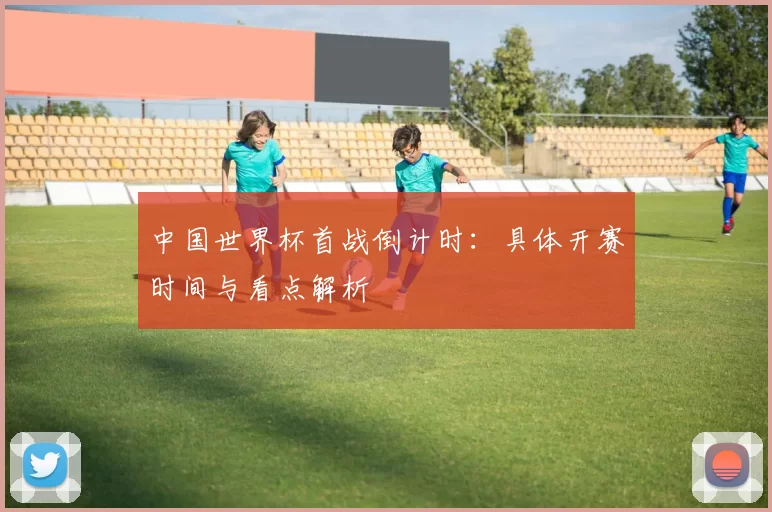 中国世界杯首战倒计时：具体开赛时间与看点解析