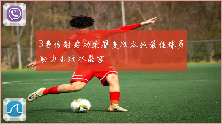 B费传射建功荣膺曼联本轮最佳球员助力击败水晶宫