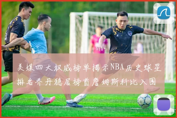 美媒四大权威榜单揭示NBA历史球星排名乔丹稳居榜首詹姆斯科比入围前十