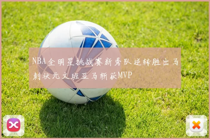 NBA全明星挑战赛新秀队逆转胜出马刺状元文班亚马斩获MVP