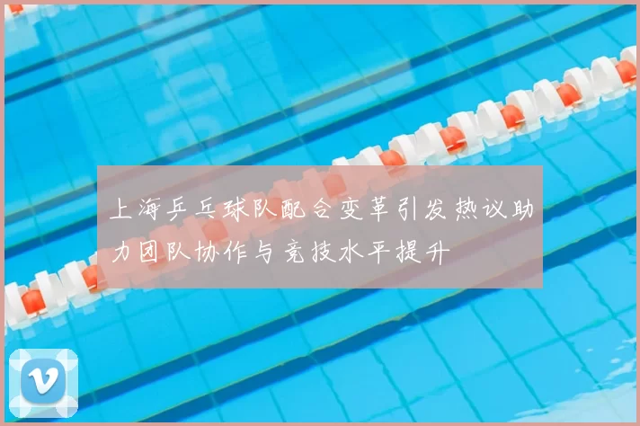 上海乒乓球队配合变革引发热议助力团队协作与竞技水平提升