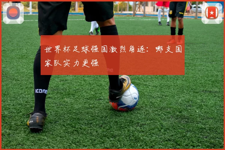 世界杯足球强国激烈角逐:哪支国家队实力更强