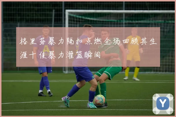 格里芬暴力隔扣点燃全场回顾其生涯十佳暴力灌篮瞬间
