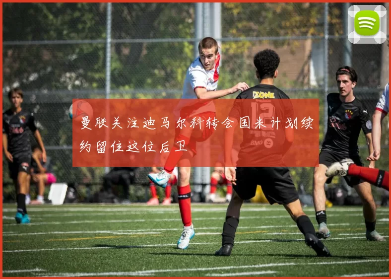 曼联关注迪马尔科转会国米计划续约留住这位后卫