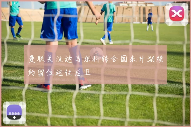 曼联关注迪马尔科转会国米计划续约留住这位后卫