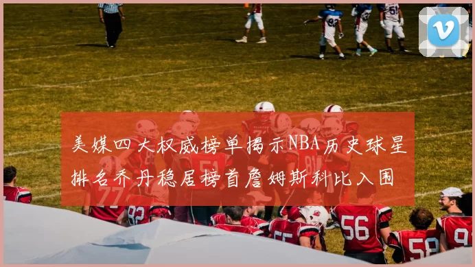 美媒四大权威榜单揭示NBA历史球星排名乔丹稳居榜首詹姆斯科比入围前十