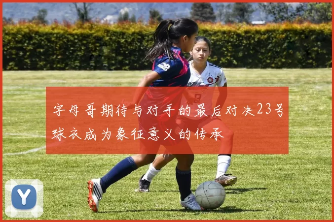 字母哥期待与对手的最后对决23号球衣成为象征意义的传承